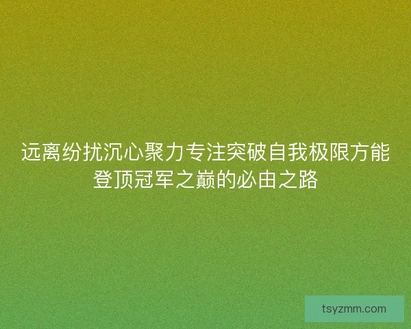 远离纷扰沉心聚力专注突破自我极限方能登顶冠军之巅的必由之路